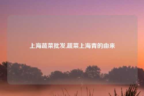 上海蔬菜批发,蔬菜上海青的由来