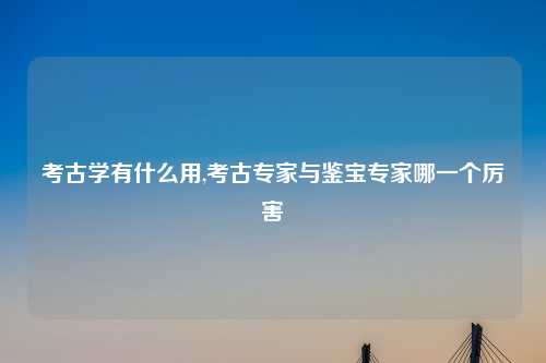 考古学有什么用,考古专家与鉴宝专家哪一个厉害