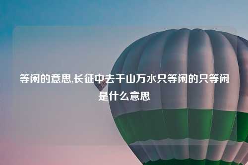 等闲的意思,长征中去千山万水只等闲的只等闲是什么意思