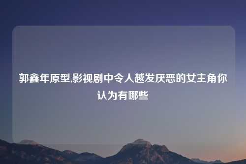 郭鑫年原型,影视剧中令人越发厌恶的女主角你认为有哪些