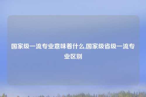 国家级一流专业意味着什么,国家级省级一流专业区别