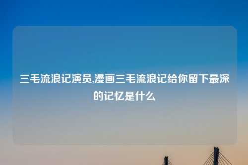 三毛流浪记演员,漫画三毛流浪记给你留下最深的记忆是什么