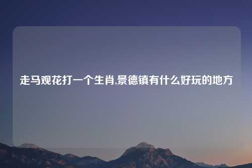 走马观花打一个生肖,景德镇有什么好玩的地方