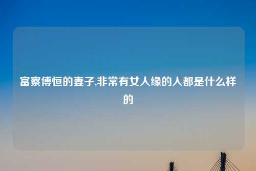 富察傅恒的妻子,非常有女人缘的人都是什么样的