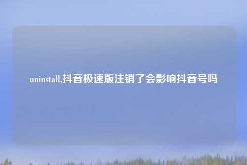 uninstall,抖音极速版注销了会影响抖音号吗
