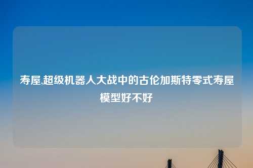 寿屋,超级机器人大战中的古伦加斯特零式寿屋模型好不好