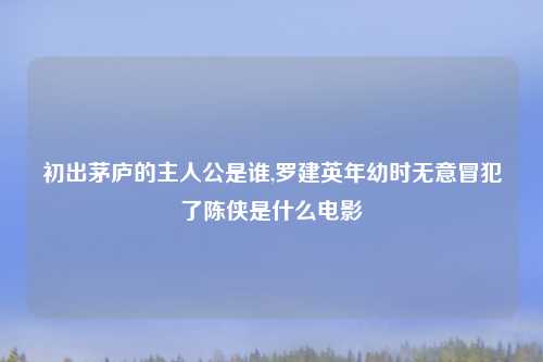 初出茅庐的主人公是谁,罗建英年幼时无意冒犯了陈侠是什么电影
