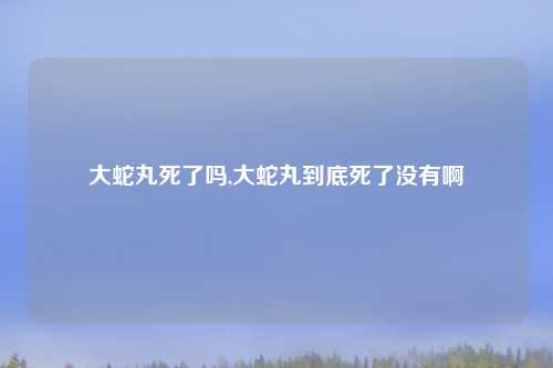 大蛇丸死了吗,大蛇丸到底死了没有啊