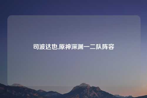 司波达也,原神深渊一二队阵容