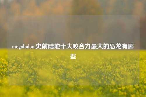 megalodon,史前陆地十大咬合力最大的恐龙有哪些