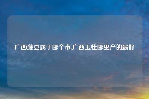 广西藤县属于哪个市,广西玉桂哪里产的最好