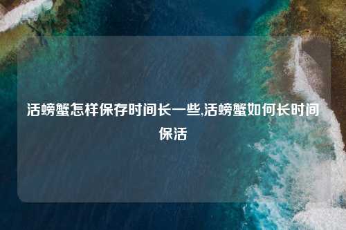 活螃蟹怎样保存时间长一些,活螃蟹如何长时间保活