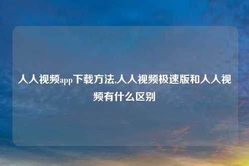 人人视频app下载方法,人人视频极速版和人人视频有什么区别