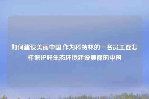 如何建设美丽中国,作为科特林的一名员工要怎样保护好生态环境建设美丽的中国