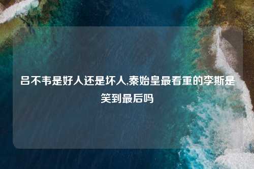 吕不韦是好人还是坏人,秦始皇最看重的李斯是笑到最后吗