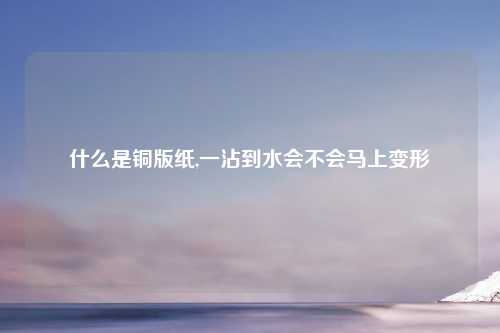 什么是铜版纸,一沾到水会不会马上变形