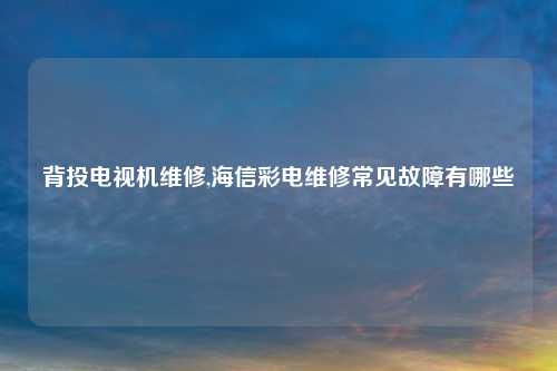 背投电视机维修,海信彩电维修常见故障有哪些