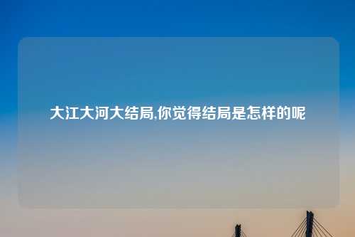 大江大河大结局,你觉得结局是怎样的呢
