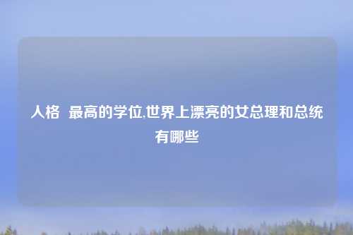 人格  最高的学位,世界上漂亮的女总理和总统有哪些