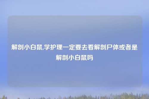 解剖小白鼠,学护理一定要去看解剖尸体或者是解剖小白鼠吗