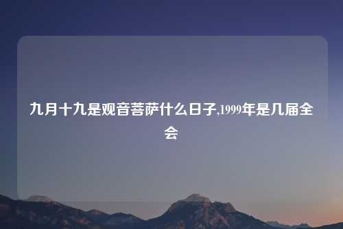 九月十九是观音菩萨什么日子,1999年是几届全会