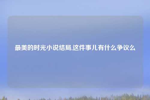 最美的时光小说结局,这件事儿有什么争议么