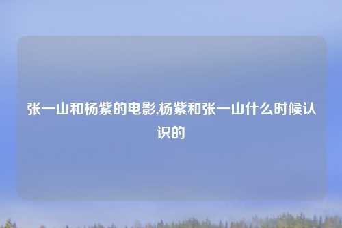 张一山和杨紫的电影,杨紫和张一山什么时候认识的