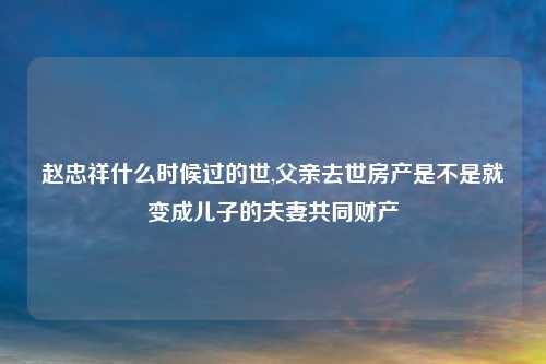 赵忠祥什么时候过的世,父亲去世房产是不是就变成儿子的夫妻共同财产