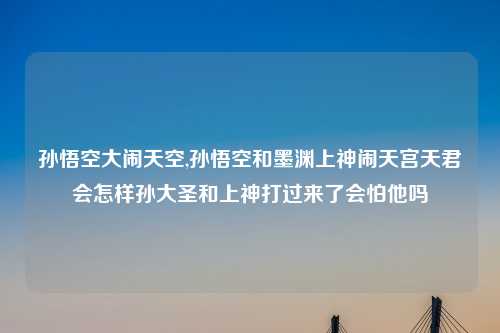 孙悟空大闹天空,孙悟空和墨渊上神闹天宫天君会怎样孙大圣和上神打过来了会怕他吗