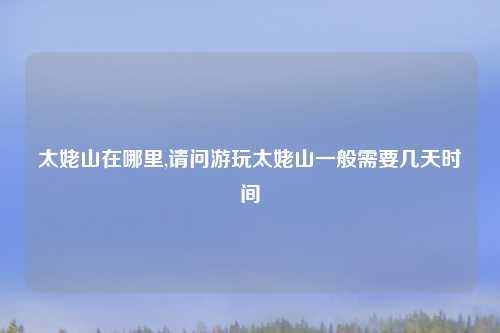 太姥山在哪里,请问游玩太姥山一般需要几天时间