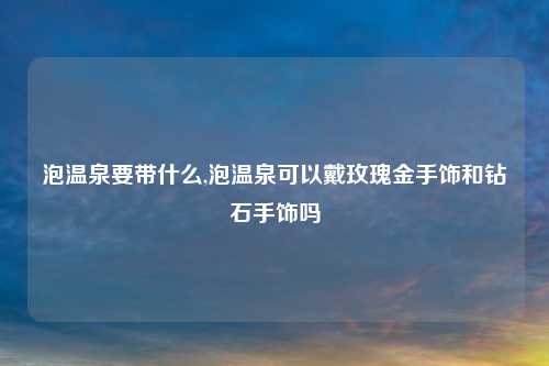 泡温泉要带什么,泡温泉可以戴玫瑰金手饰和钻石手饰吗