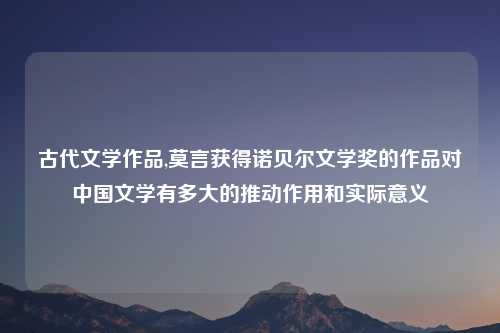 古代文学作品,莫言获得诺贝尔文学奖的作品对中国文学有多大的推动作用和实际意义