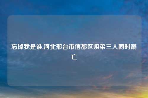 忘掉我是谁,河北邢台市信都区姐弟三人同时溺亡