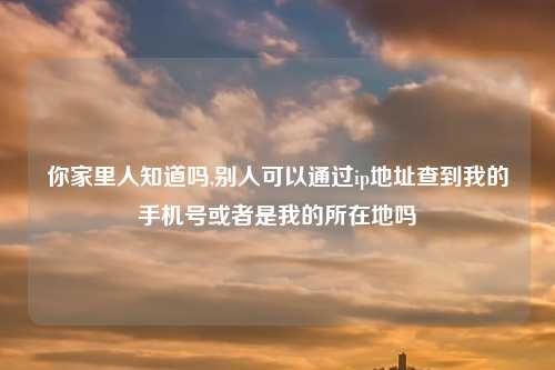 你家里人知道吗,别人可以通过ip地址查到我的手机号或者是我的所在地吗
