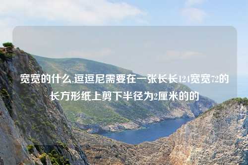 宽宽的什么,逗逗尼需要在一张长长124宽宽72的长方形纸上剪下半径为2厘米的的