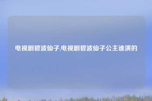 电视剧碧波仙子,电视剧碧波仙子公主谁演的