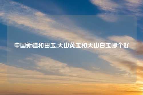 中国新疆和田玉,天山黄玉和天山白玉哪个好