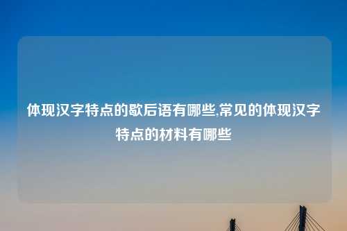体现汉字特点的歇后语有哪些,常见的体现汉字特点的材料有哪些