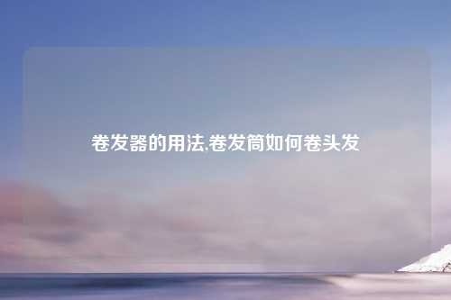卷发器的用法,卷发筒如何卷头发