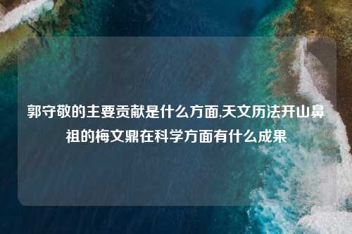 郭守敬的主要贡献是什么方面,天文历法开山鼻祖的梅文鼎在科学方面有什么成果