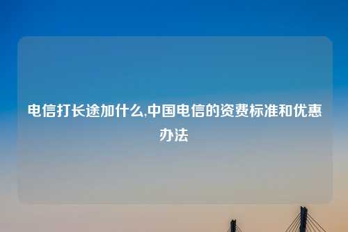 电信打长途加什么,中国电信的资费标准和优惠办法