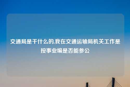 交通局是干什么的,我在交通运输局机关工作是按事业编是否能参公
