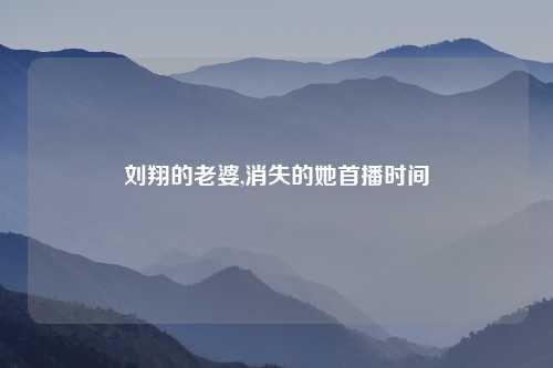 刘翔的老婆,消失的她首播时间