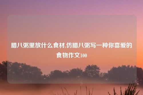 腊八粥里放什么食材,仿腊八粥写一种你喜爱的食物作文100