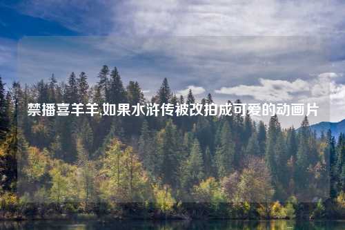 禁播喜羊羊,如果水浒传被改拍成可爱的动画片
