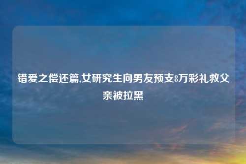 错爱之偿还篇,女研究生向男友预支8万彩礼救父亲被拉黑