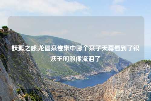 妖狐之惑,龙图案卷集中哪个案子天尊看到了银妖王的雕像流泪了