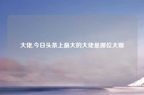 大佬,今日头条上最大的大佬是哪位大咖