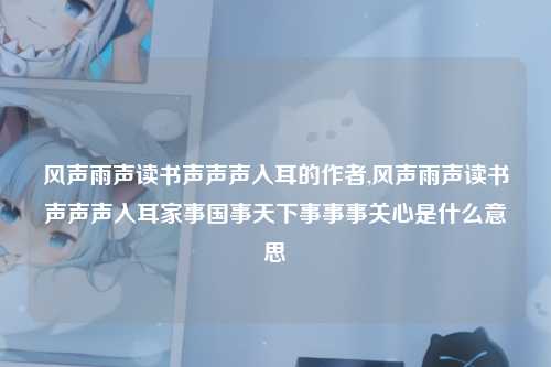 风声雨声读书声声声入耳的作者,风声雨声读书声声声入耳家事国事天下事事事关心是什么意思