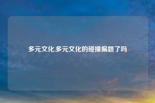 多元文化,多元文化的碰撞偏题了吗